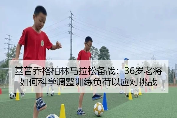 基普乔格柏林马拉松备战：36岁老将如何科学调整训练负荷以应对挑战