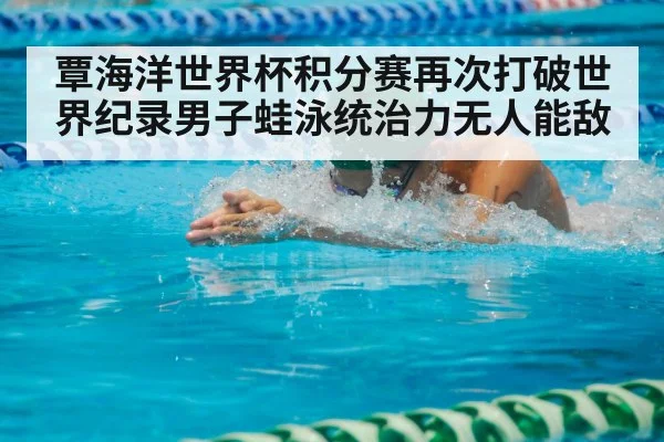 覃海洋世界杯积分赛再次打破世界纪录男子蛙泳统治力无人能敌