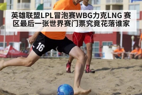 英雄联盟LPL冒泡赛WBG力克LNG 赛区最后一张世界赛门票究竟花落谁家