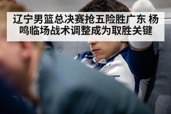 辽宁男篮总决赛抢五险胜广东 杨鸣临场战术调整成为取胜关键